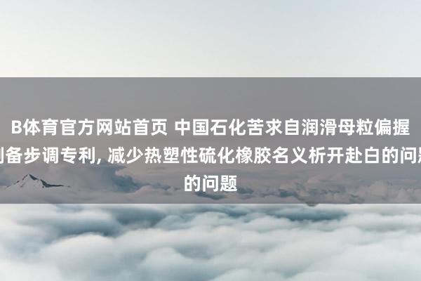 B体育官方网站首页 中国石化苦求自润滑母粒偏握制备步调专利， 减少热塑性硫化橡胶名义析开赴白的问题