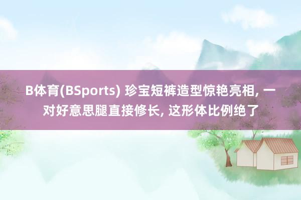 B体育(BSports) 珍宝短裤造型惊艳亮相， 一对好意思腿直接修长，<a href=