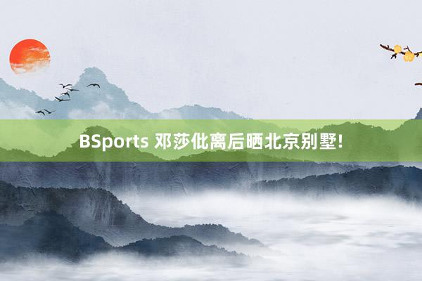 BSports 邓莎仳离后晒北京别墅!