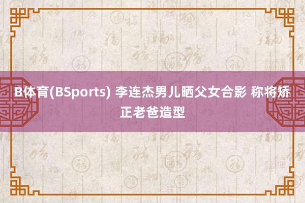 B体育(BSports) 李连杰男儿晒父女合影 称将矫正老爸造型