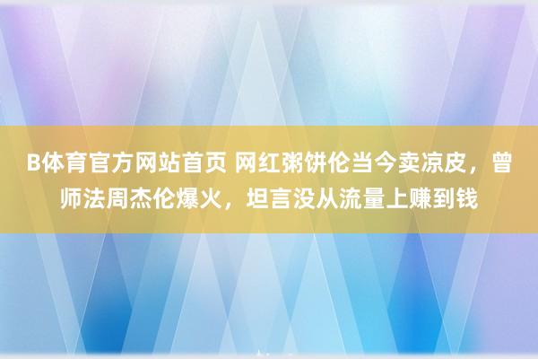 B体育官方网站首页 网红粥饼伦当今卖凉皮，曾师法周杰伦爆火，坦言没从流量上赚到钱