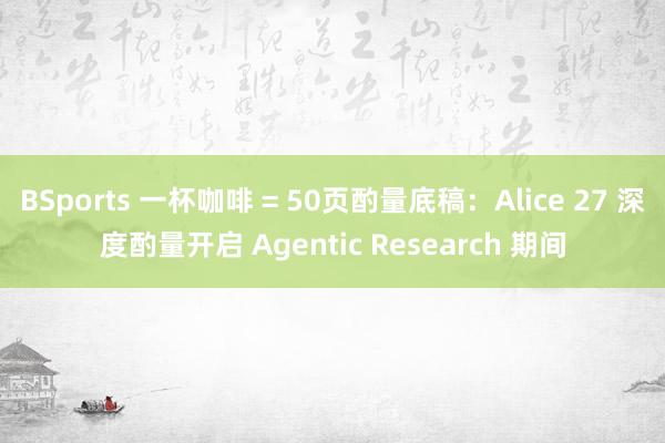 BSports 一杯咖啡 = 50页酌量底稿：Alice 27 深度酌量开启 Agentic Research 期间