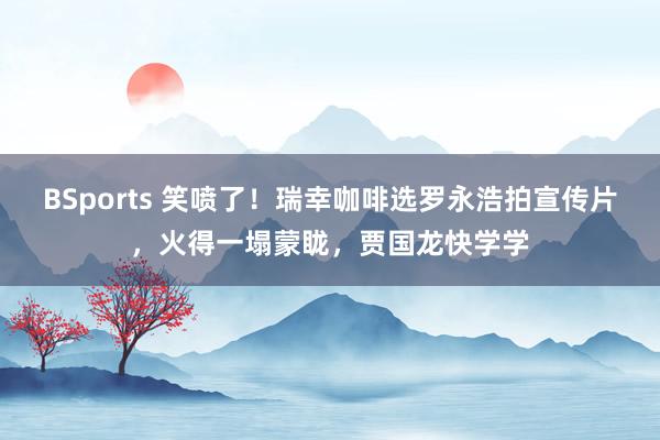 BSports 笑喷了！瑞幸咖啡选罗永浩拍宣传片，火得一塌蒙眬，贾国龙快学学