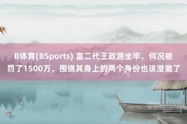 B体育(BSports) 富二代王政源坐牢，何况被罚了1500万，围绕其身上的两个身份也该澄澈了