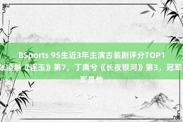 BSports 95生近3年主演古装剧评分TOP10!张凌赫《逐玉》第7,丁禹兮《长夜银河》第3,冠军是他
