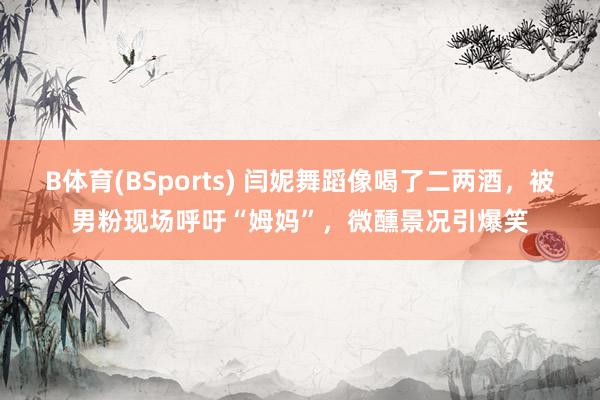 B体育(BSports) 闫妮舞蹈像喝了二两酒，被男粉现场呼吁“姆妈”，微醺景况引爆笑