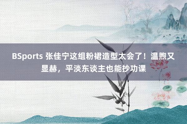 BSports 张佳宁这组粉裙造型太会了！温煦又显赫，平淡东谈主也能抄功课