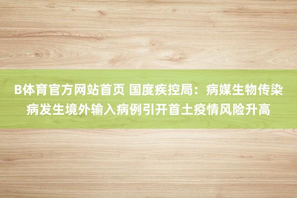 B体育官方网站首页 国度疾控局：病媒生物传染病发生境外输入病例引开首土疫情风险升高