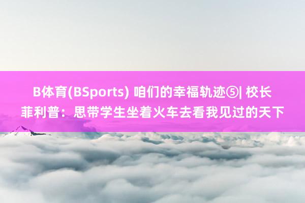 B体育(BSports) 咱们的幸福轨迹⑤| 校长菲利普：思带学生坐着火车去看我见过的天下