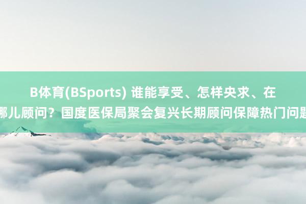 B体育(BSports) 谁能享受、怎样央求、在哪儿顾问？国度医保局聚会复兴长期顾问保障热门问题