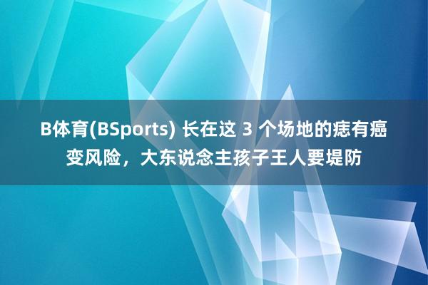 B体育(BSports) 长在这 3 个场地的痣有癌变风险，大东说念主孩子王人要堤防