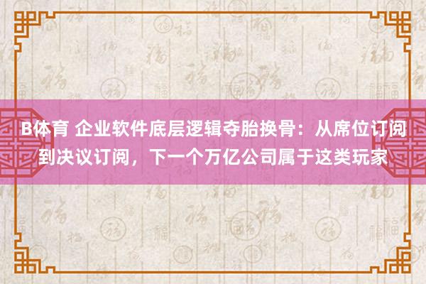 B体育 企业软件底层逻辑夺胎换骨：从席位订阅到决议订阅，下一个万亿公司属于这类玩家
