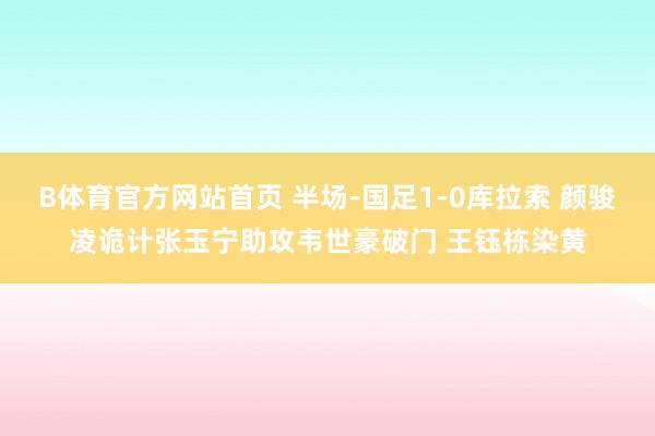 B体育官方网站首页 半场-国足1-0库拉索 颜骏凌诡计张玉宁助攻韦世豪破门 王钰栋染黄
