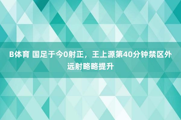 B体育 国足于今0射正，王上源第40分钟禁区外远射略略提升