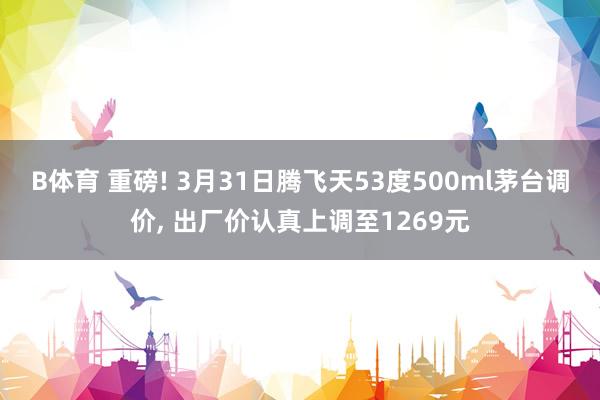 B体育 重磅! 3月31日腾飞天53度500ml茅台调价， 出厂价认真上调至1269元