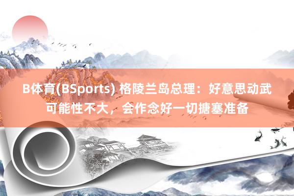 B体育(BSports) 格陵兰岛总理：好意思动武可能性不大，会作念好一切搪塞准备