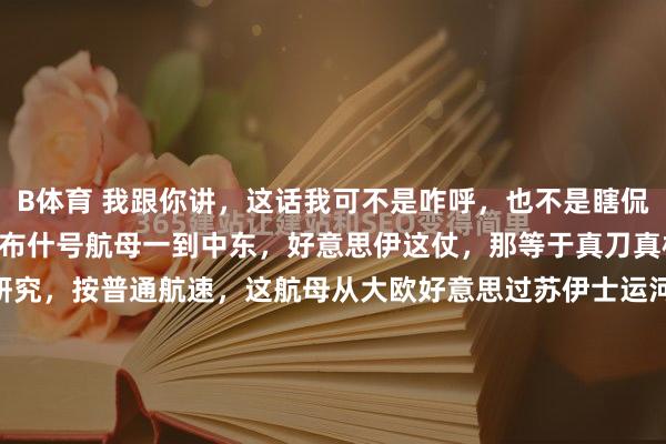 B体育 我跟你讲，这话我可不是咋呼，也不是瞎侃大山，我就把话撂这了：布什号航母一到中东，好意思伊这仗，那等于真刀真枪要见分晓了！ 您研究研究，按普通航速，这航母从大欧好意思过苏伊士运河，往中东赶，满打满算也就10到14天。掐指一算，可不等于4月初、4月上旬那档子事儿嘛！ 说白了，这航母一停靠，那信...