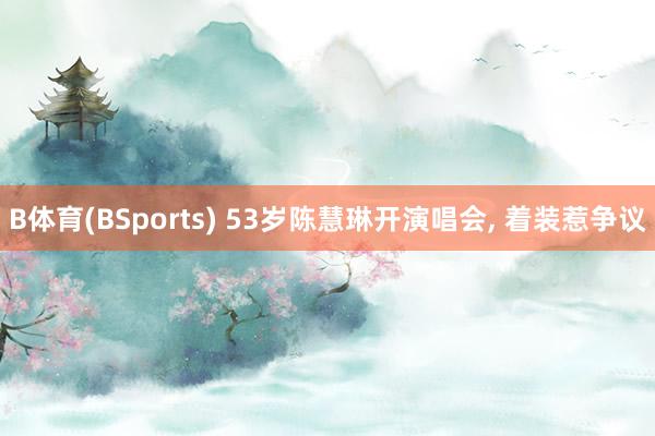 B体育(BSports) 53岁陈慧琳开演唱会， 着装惹争议