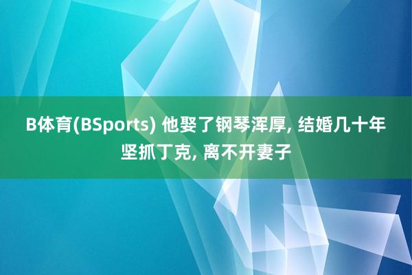 B体育(BSports) 他娶了钢琴浑厚， 结婚几十年坚抓丁克， 离不开妻子