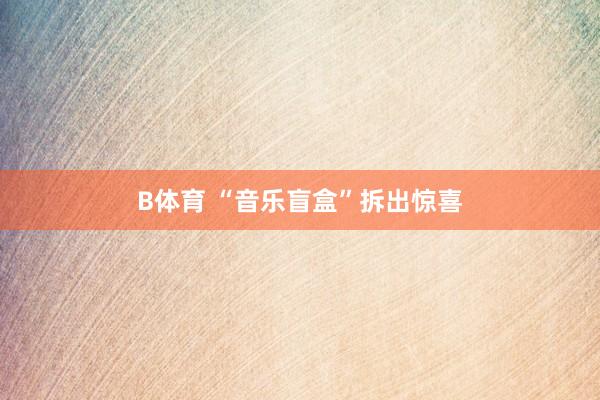 B体育 “音乐盲盒”拆出惊喜
