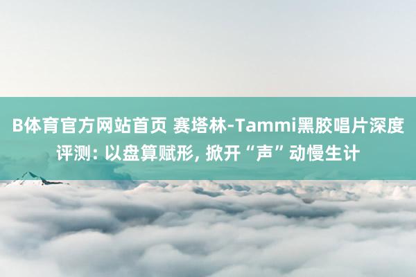 B体育官方网站首页 赛塔林-Tammi黑胶唱片深度评测: 以盘算赋形， 掀开“声”动慢生计