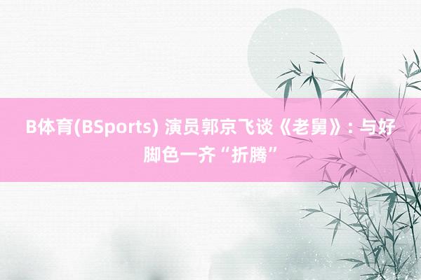 B体育(BSports) 演员郭京飞谈《老舅》: 与好脚色一齐“折腾”