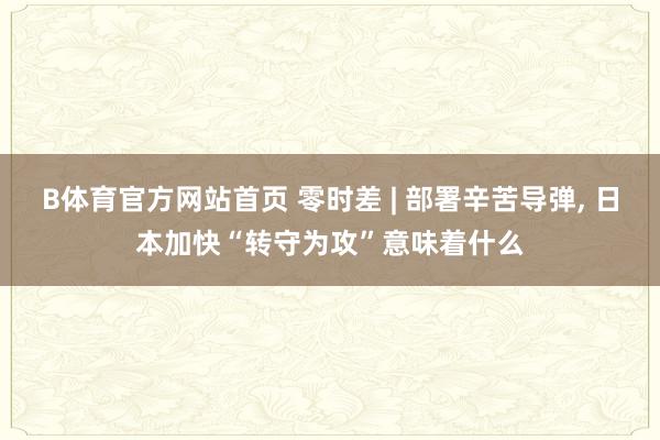 B体育官方网站首页 零时差 | 部署辛苦导弹， 日本加快“转守为攻”意味着什么