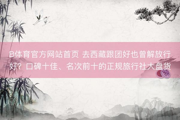 B体育官方网站首页 去西藏跟团好也曾解放行好？口碑十佳、名次前十的正规旅行社大盘货