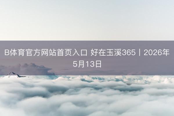 B体育官方网站首页入口 好在玉溪365丨2026年5月13日