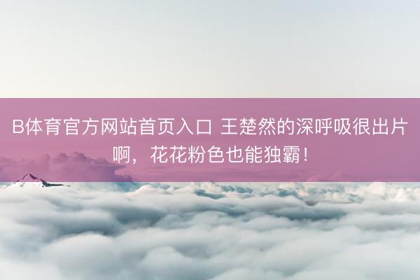 B体育官方网站首页入口 王楚然的深呼吸很出片啊，花花粉色也能独霸！