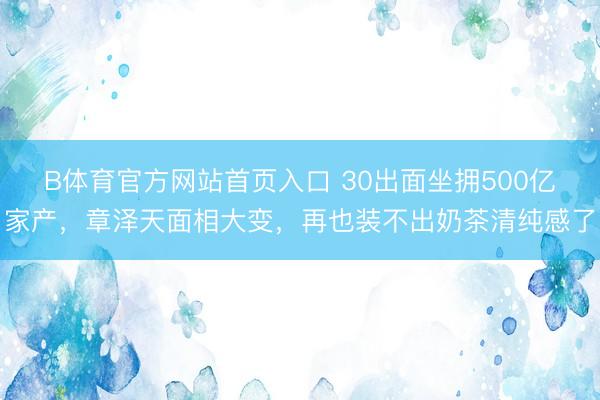 B体育官方网站首页入口 30出面坐拥500亿家产，章泽天面相大变，再也装不出奶茶清纯感了