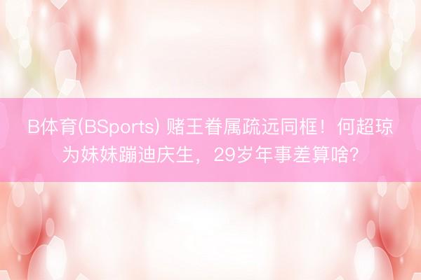 B体育(BSports) 赌王眷属疏远同框！何超琼为妹妹蹦迪庆生，29岁年事差算啥？
