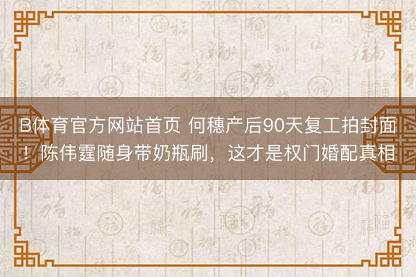 B体育官方网站首页 何穗产后90天复工拍封面！陈伟霆随身带奶瓶刷，这才是权门婚配真相