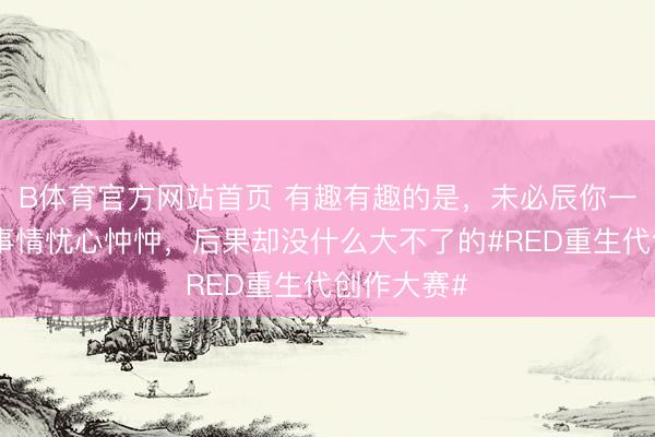 B体育官方网站首页 有趣有趣的是，未必辰你一直对一些事情忧心忡忡，后果却没什么大不了的#RED重生代创作大赛#