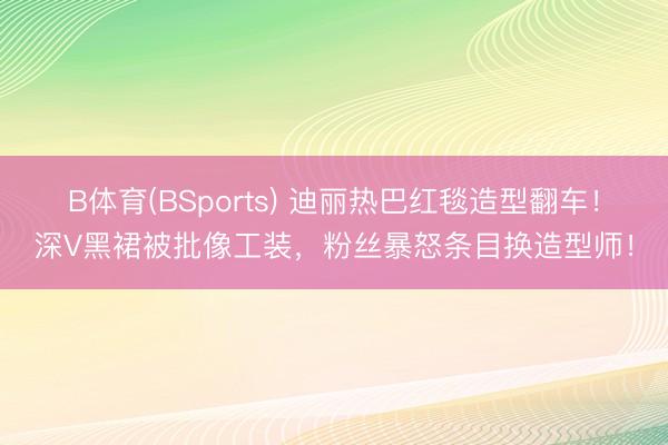 B体育(BSports) 迪丽热巴红毯造型翻车！深V黑裙被批像工装，粉丝暴怒条目换造型师！