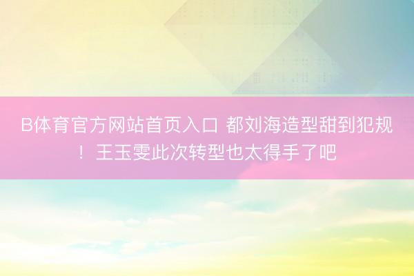 B体育官方网站首页入口 都刘海造型甜到犯规！王玉雯此次转型也太得手了吧
