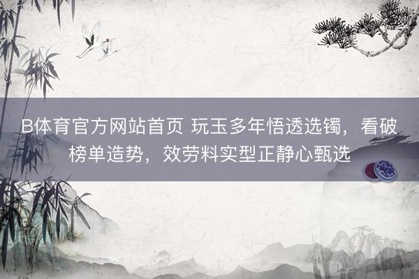 B体育官方网站首页 玩玉多年悟透选镯，看破榜单造势，效劳料实型正静心甄选