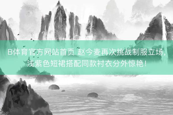 B体育官方网站首页 赵今麦再次挑战制服立场，浅紫色短裙搭配同款衬衣分外惊艳！