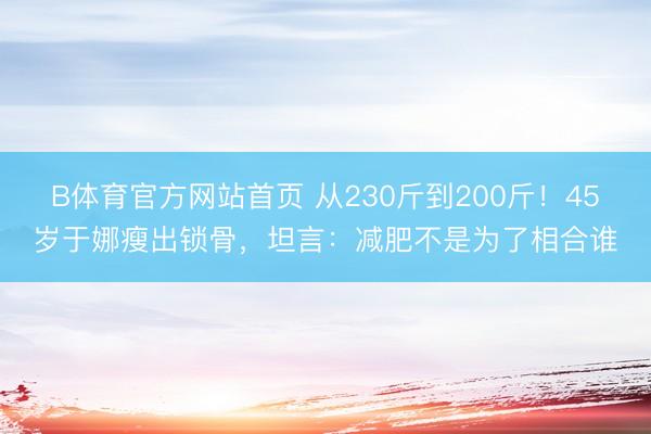 B体育官方网站首页 从230斤到200斤！45岁于娜瘦出锁骨，坦言：减肥不是为了相合谁