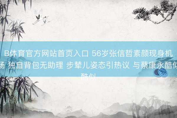 B体育官方网站首页入口 56岁张信哲素颜现身机场 独自背包无助理 步辇儿姿态引热议 与蔡康永酷似