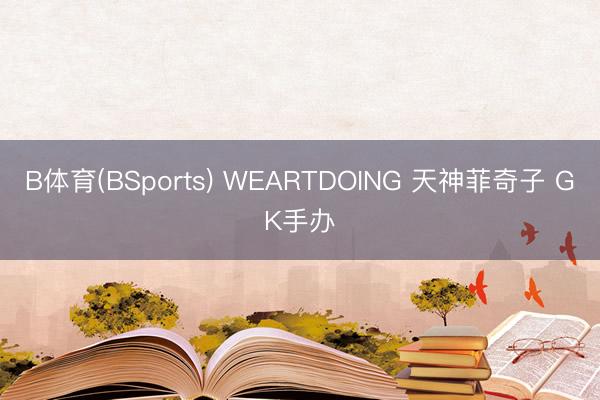 B体育(BSports) WEARTDOING 天神菲奇子 GK手办