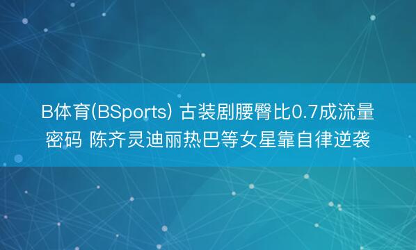 B体育(BSports) 古装剧腰臀比0.7成流量密码 陈齐灵迪丽热巴等女星靠自律逆袭
