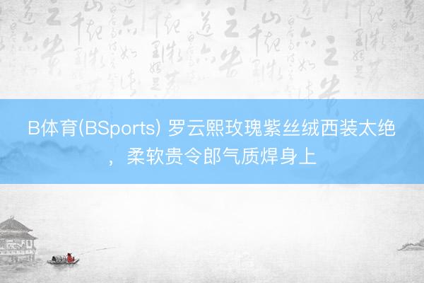 B体育(BSports) 罗云熙玫瑰紫丝绒西装太绝，柔软贵令郎气质焊身上
