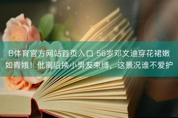 B体育官方网站首页入口 56岁邓文迪穿花裙嫩如青娥！仳离后换小男友束缚，这景况谁不爱护