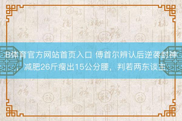 B体育官方网站首页入口 傅首尔辨认后逆袭封神，减肥26斤瘦出15公分腰，判若两东谈主