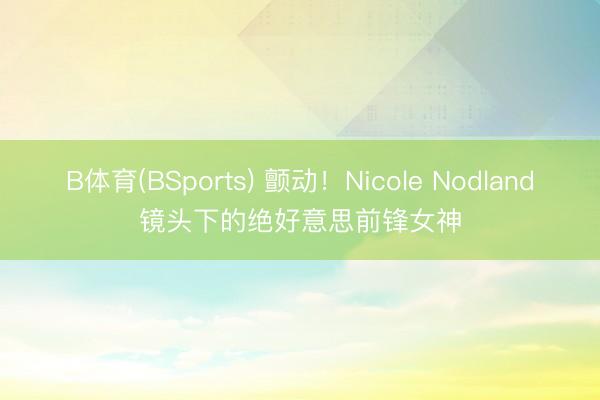 B体育(BSports) 颤动！Nicole Nodland镜头下的绝好意思前锋女神