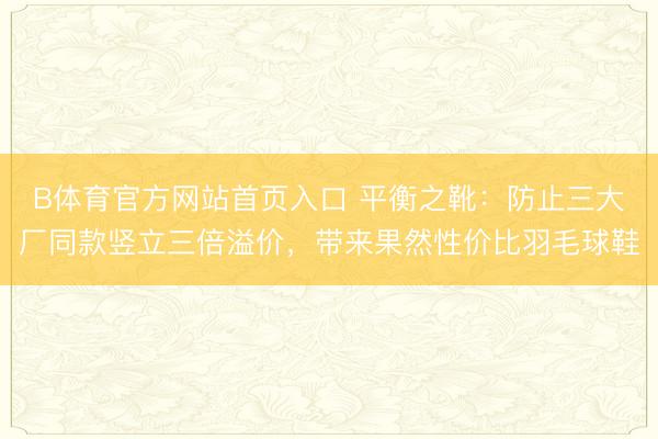 B体育官方网站首页入口 平衡之靴：防止三大厂同款竖立三倍溢价，带来果然性价比羽毛球鞋