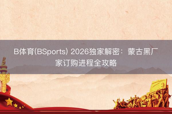 B体育(BSports) 2026独家解密：蒙古黑厂家订购进程全攻略