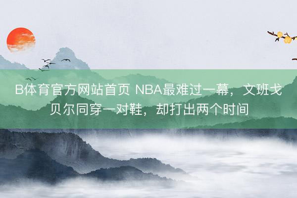 B体育官方网站首页 NBA最难过一幕，文班戈贝尔同穿一对鞋，却打出两个时间