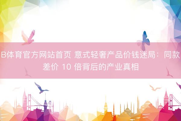 B体育官方网站首页 意式轻奢产品价钱迷局：同款差价 10 倍背后的产业真相